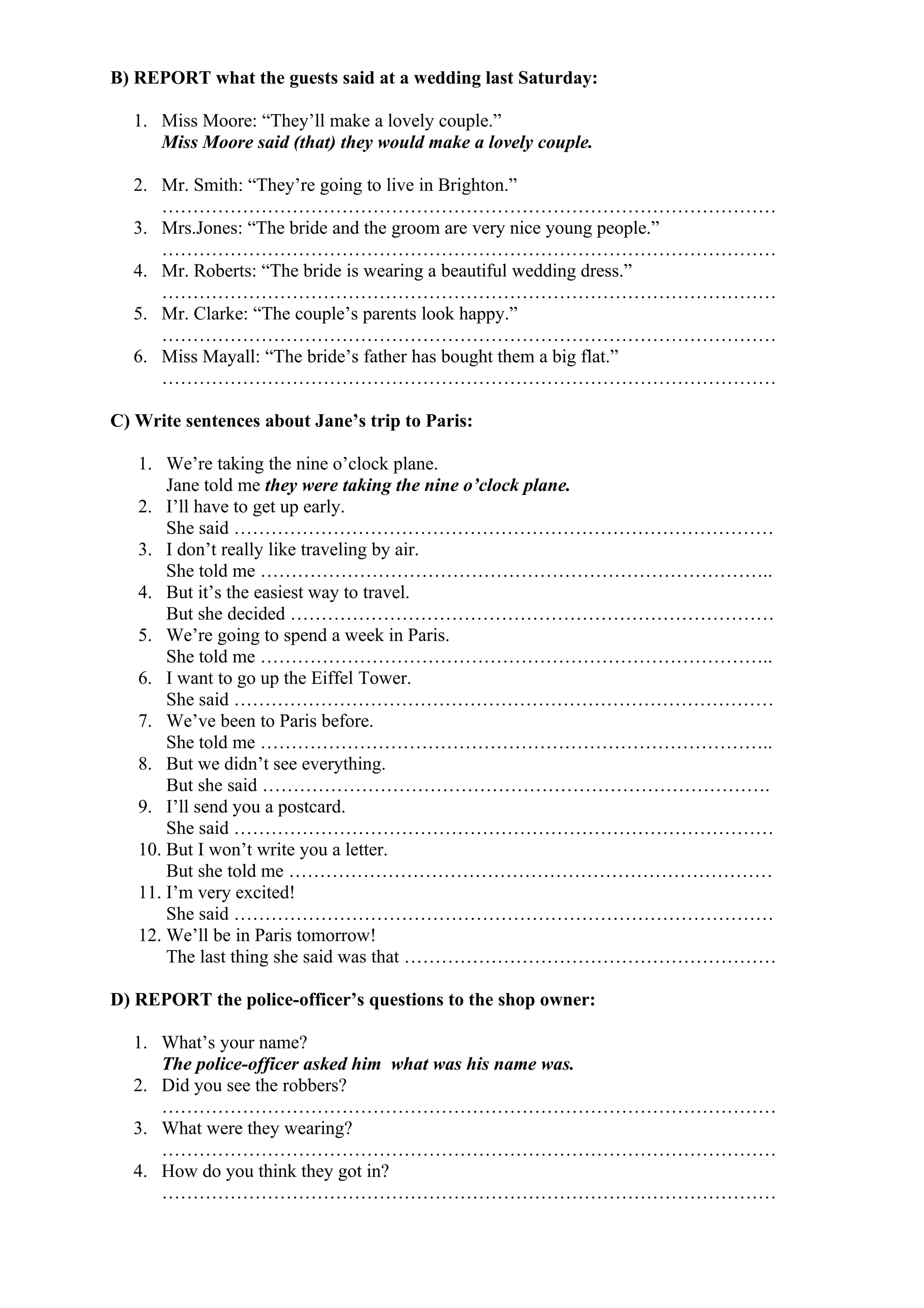 B) REPORT what the guests said at a wedding last Saturday:
1. Miss Moore: “They’ll make a lovely couple.”
Miss Moore said (that) they would make a lovely couple.
2. Mr. Smith: “They’re going to live in Brighton.”
………………………………………………………………………………………
3. Mrs.Jones: “The bride and the groom are very nice young people.”
………………………………………………………………………………………
4. Mr. Roberts: “The bride is wearing a beautiful wedding dress.”
………………………………………………………………………………………
5. Mr. Clarke: “The couple’s parents look happy.”
………………………………………………………………………………………
6. Miss Mayall: “The bride’s father has bought them a big flat.”
………………………………………………………………………………………
C) Write sentences about Jane’s trip to Paris:
1. We’re taking the nine o’clock plane.
Jane told me they were taking the nine o’clock plane.
2. I’ll have to get up early.
She said ……………………………………………………………………………
3. I don’t really like traveling by air.
She told me ………………………………………………………………………..
4. But it’s the easiest way to travel.
But she decided ……………………………………………………………………
5. We’re going to spend a week in Paris.
She told me ………………………………………………………………………..
6. I want to go up the Eiffel Tower.
She said ……………………………………………………………………………
7. We’ve been to Paris before.
She told me ………………………………………………………………………..
8. But we didn’t see everything.
But she said ……………………………………………………………………….
9. I’ll send you a postcard.
She said ……………………………………………………………………………
10. But I won’t write you a letter.
But she told me ……………………………………………………………………
11. I’m very excited!
She said ……………………………………………………………………………
12. We’ll be in Paris tomorrow!
The last thing she said was that ……………………………………………………
D) REPORT the police-officer’s questions to the shop owner:
1. What’s your name?
The police-officer asked him what was his name was.
2. Did you see the robbers?
………………………………………………………………………………………
3. What were they wearing?
………………………………………………………………………………………
4. How do you think they got in?
………………………………………………………………………………………
 