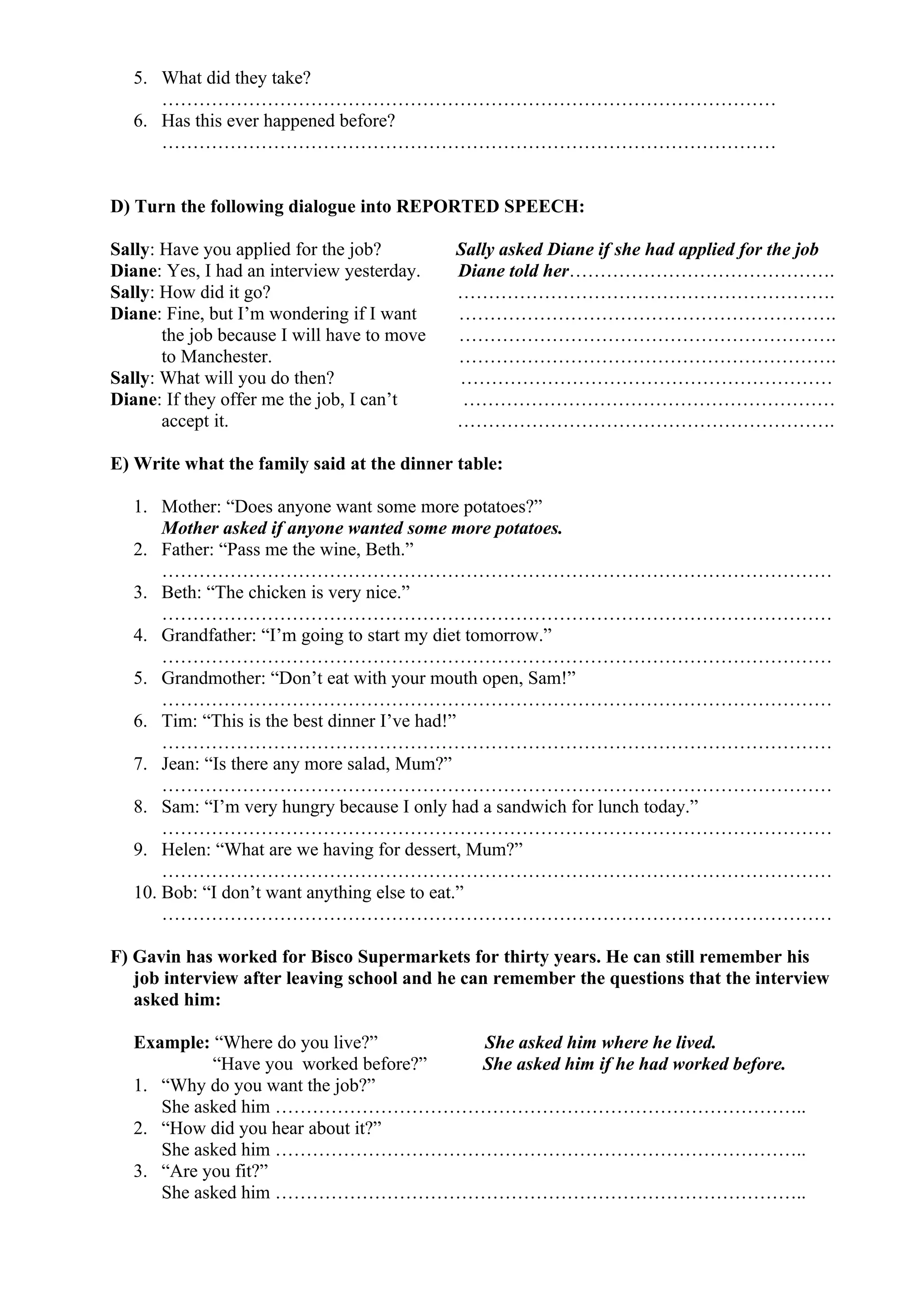 5. What did they take?
………………………………………………………………………………………
6. Has this ever happened before?
………………………………………………………………………………………
D) Turn the following dialogue into REPORTED SPEECH:
Sally: Have you applied for the job? Sally asked Diane if she had applied for the job
Diane: Yes, I had an interview yesterday. Diane told her…………………………………….
Sally: How did it go? …………………………………………………….
Diane: Fine, but I’m wondering if I want …………………………………………………….
the job because I will have to move …………………………………………………….
to Manchester. …………………………………………………….
Sally: What will you do then? ……………………………………………………
Diane: If they offer me the job, I can’t ……………………………………………………
accept it. …………………………………………………….
E) Write what the family said at the dinner table:
1. Mother: “Does anyone want some more potatoes?”
Mother asked if anyone wanted some more potatoes.
2. Father: “Pass me the wine, Beth.”
………………………………………………………………………………………………
3. Beth: “The chicken is very nice.”
………………………………………………………………………………………………
4. Grandfather: “I’m going to start my diet tomorrow.”
………………………………………………………………………………………………
5. Grandmother: “Don’t eat with your mouth open, Sam!”
………………………………………………………………………………………………
6. Tim: “This is the best dinner I’ve had!”
………………………………………………………………………………………………
7. Jean: “Is there any more salad, Mum?”
………………………………………………………………………………………………
8. Sam: “I’m very hungry because I only had a sandwich for lunch today.”
………………………………………………………………………………………………
9. Helen: “What are we having for dessert, Mum?”
………………………………………………………………………………………………
10. Bob: “I don’t want anything else to eat.”
………………………………………………………………………………………………
F) Gavin has worked for Bisco Supermarkets for thirty years. He can still remember his
job interview after leaving school and he can remember the questions that the interview
asked him:
Example: “Where do you live?” She asked him where he lived.
“Have you worked before?” She asked him if he had worked before.
1. “Why do you want the job?”
She asked him …………………………………………………………………………..
2. “How did you hear about it?”
She asked him …………………………………………………………………………..
3. “Are you fit?”
She asked him …………………………………………………………………………..
 