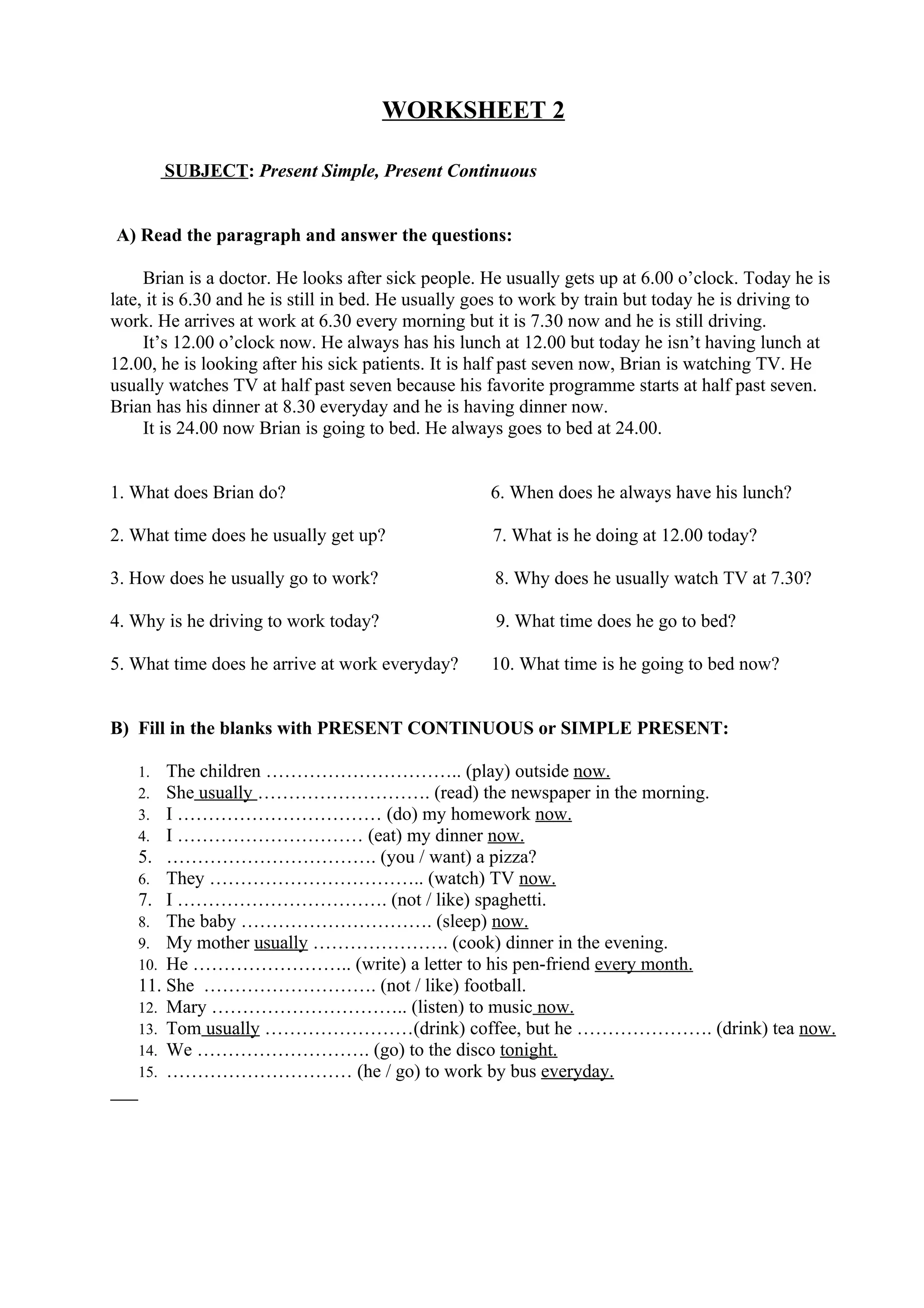 WORKSHEET 2
SUBJECT: Present Simple, Present Continuous
A) Read the paragraph and answer the questions:
Brian is a doctor. He looks after sick people. He usually gets up at 6.00 o’clock. Today he is
late, it is 6.30 and he is still in bed. He usually goes to work by train but today he is driving to
work. He arrives at work at 6.30 every morning but it is 7.30 now and he is still driving.
It’s 12.00 o’clock now. He always has his lunch at 12.00 but today he isn’t having lunch at
12.00, he is looking after his sick patients. It is half past seven now, Brian is watching TV. He
usually watches TV at half past seven because his favorite programme starts at half past seven.
Brian has his dinner at 8.30 everyday and he is having dinner now.
It is 24.00 now Brian is going to bed. He always goes to bed at 24.00.
1. What does Brian do? 6. When does he always have his lunch?
2. What time does he usually get up? 7. What is he doing at 12.00 today?
3. How does he usually go to work? 8. Why does he usually watch TV at 7.30?
4. Why is he driving to work today? 9. What time does he go to bed?
5. What time does he arrive at work everyday? 10. What time is he going to bed now?
B) Fill in the blanks with PRESENT CONTINUOUS or SIMPLE PRESENT:
1. The children ………………………….. (play) outside now.
2. She usually ………………………. (read) the newspaper in the morning.
3. I …………………………… (do) my homework now.
4. I ………………………… (eat) my dinner now.
5. ……………………………. (you / want) a pizza?
6. They …………………………….. (watch) TV now.
7. I ……………………………. (not / like) spaghetti.
8. The baby …………………………. (sleep) now.
9. My mother usually …………………. (cook) dinner in the evening.
10. He …………………….. (write) a letter to his pen-friend every month.
11. She ………………………. (not / like) football.
12. Mary ………………………….. (listen) to music now.
13. Tom usually ……………………(drink) coffee, but he …………………. (drink) tea now.
14. We ………………………. (go) to the disco tonight.
15. ………………………… (he / go) to work by bus everyday.
 