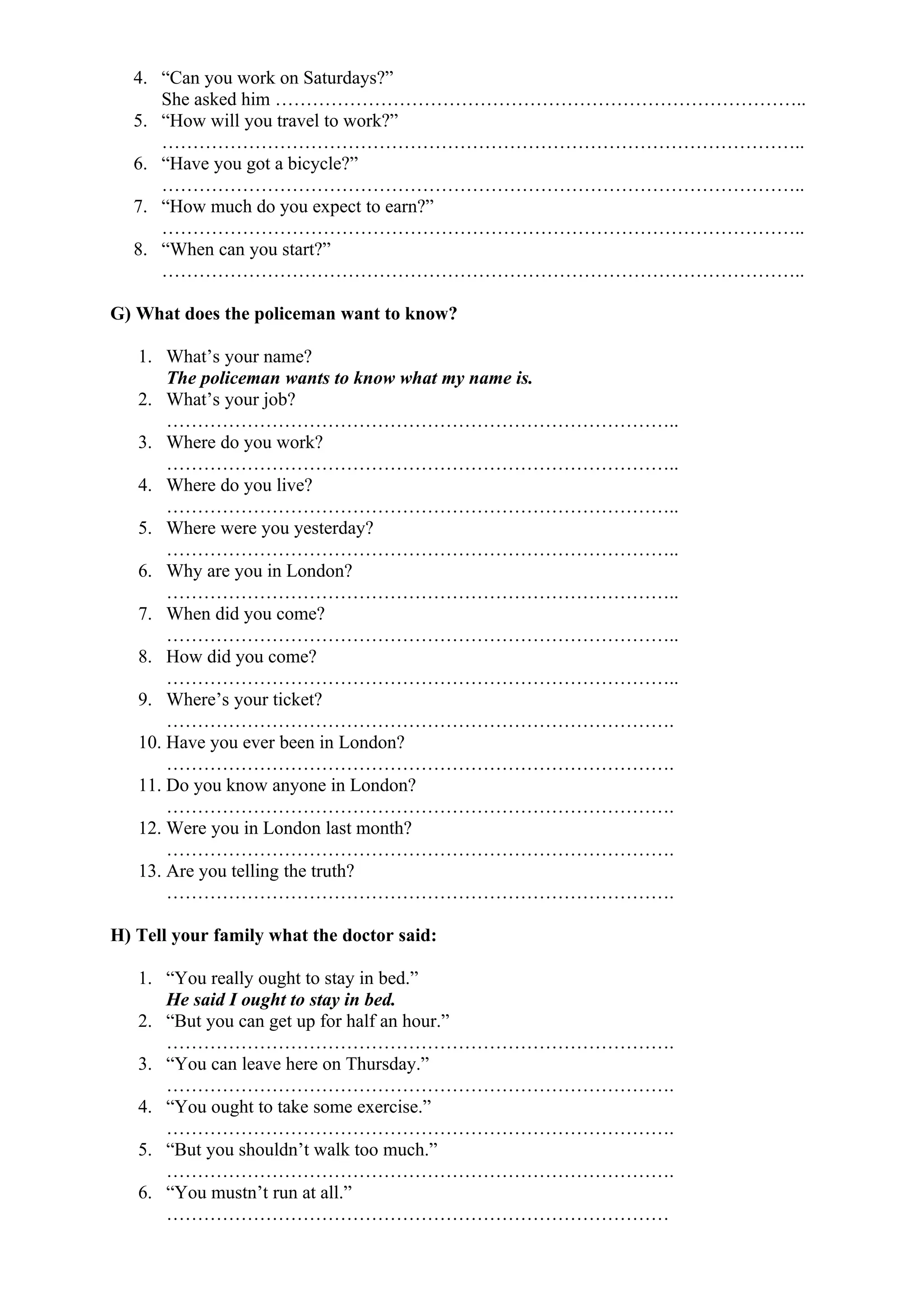 4. “Can you work on Saturdays?”
She asked him …………………………………………………………………………..
5. “How will you travel to work?”
…………………………………………………………………………………………..
6. “Have you got a bicycle?”
…………………………………………………………………………………………..
7. “How much do you expect to earn?”
…………………………………………………………………………………………..
8. “When can you start?”
…………………………………………………………………………………………..
G) What does the policeman want to know?
1. What’s your name?
The policeman wants to know what my name is.
2. What’s your job?
………………………………………………………………………..
3. Where do you work?
………………………………………………………………………..
4. Where do you live?
………………………………………………………………………..
5. Where were you yesterday?
………………………………………………………………………..
6. Why are you in London?
………………………………………………………………………..
7. When did you come?
………………………………………………………………………..
8. How did you come?
………………………………………………………………………..
9. Where’s your ticket?
……………………………………………………………………….
10. Have you ever been in London?
……………………………………………………………………….
11. Do you know anyone in London?
……………………………………………………………………….
12. Were you in London last month?
……………………………………………………………………….
13. Are you telling the truth?
……………………………………………………………………….
H) Tell your family what the doctor said:
1. “You really ought to stay in bed.”
He said I ought to stay in bed.
2. “But you can get up for half an hour.”
……………………………………………………………………….
3. “You can leave here on Thursday.”
……………………………………………………………………….
4. “You ought to take some exercise.”
……………………………………………………………………….
5. “But you shouldn’t walk too much.”
……………………………………………………………………….
6. “You mustn’t run at all.”
………………………………………………………………………
 