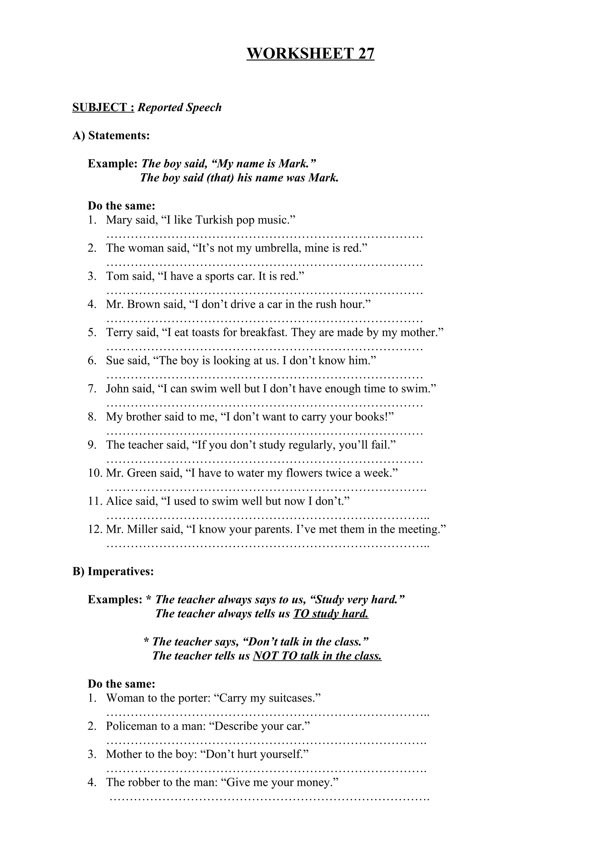 WORKSHEET 27
SUBJECT : Reported Speech
A) Statements:
Example: The boy said, “My name is Mark.”
The boy said (that) his name was Mark.
Do the same:
1. Mary said, “I like Turkish pop music.”
……………………………………………………………………
2. The woman said, “It’s not my umbrella, mine is red.”
……………………………………………………………………
3. Tom said, “I have a sports car. It is red.”
……………………………………………………………………
4. Mr. Brown said, “I don’t drive a car in the rush hour.”
……………………………………………………………………
5. Terry said, “I eat toasts for breakfast. They are made by my mother.”
……………………………………………………………………
6. Sue said, “The boy is looking at us. I don’t know him.”
……………………………………………………………………
7. John said, “I can swim well but I don’t have enough time to swim.”
……………………………………………………………………
8. My brother said to me, “I don’t want to carry your books!”
……………………………………………………………………
9. The teacher said, “If you don’t study regularly, you’ll fail.”
……………………………………………………………………
10. Mr. Green said, “I have to water my flowers twice a week.”
…………………………………………………………………….
11. Alice said, “I used to swim well but now I don’t.”
……………………………………………………………………..
12. Mr. Miller said, “I know your parents. I’ve met them in the meeting.”
……………………………………………………………………..
B) Imperatives:
Examples: * The teacher always says to us, “Study very hard.”
The teacher always tells us TO study hard.
* The teacher says, “Don’t talk in the class.”
The teacher tells us NOT TO talk in the class.
Do the same:
1. Woman to the porter: “Carry my suitcases.”
……………………………………………………………………..
2. Policeman to a man: “Describe your car.”
…………………………………………………………………….
3. Mother to the boy: “Don’t hurt yourself.”
…………………………………………………………………….
4. The robber to the man: “Give me your money.”
…………………………………………………………………….
 