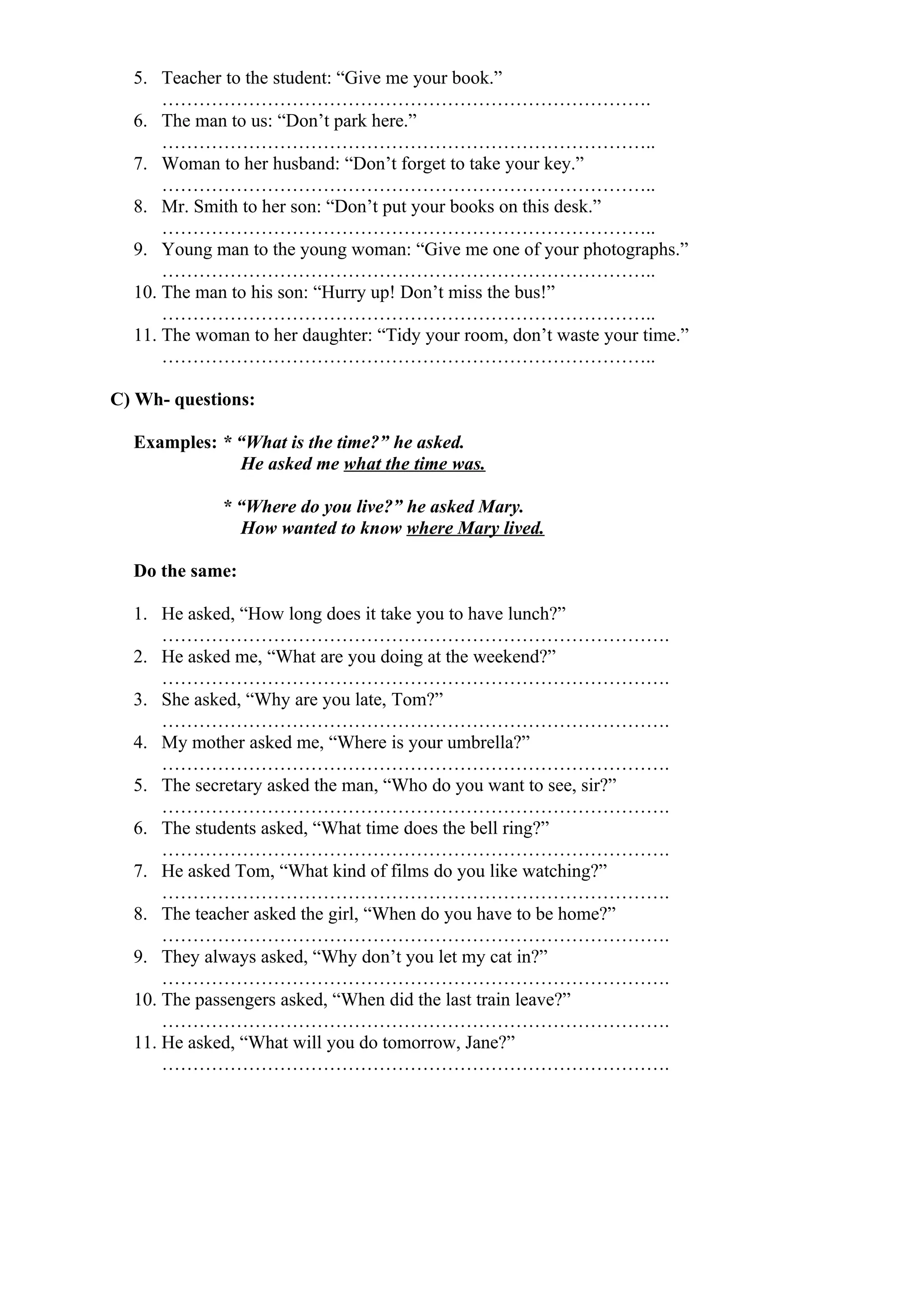 5. Teacher to the student: “Give me your book.”
…………………………………………………………………….
6. The man to us: “Don’t park here.”
……………………………………………………………………..
7. Woman to her husband: “Don’t forget to take your key.”
……………………………………………………………………..
8. Mr. Smith to her son: “Don’t put your books on this desk.”
……………………………………………………………………..
9. Young man to the young woman: “Give me one of your photographs.”
……………………………………………………………………..
10. The man to his son: “Hurry up! Don’t miss the bus!”
……………………………………………………………………..
11. The woman to her daughter: “Tidy your room, don’t waste your time.”
……………………………………………………………………..
C) Wh- questions:
Examples: * “What is the time?” he asked.
He asked me what the time was.
* “Where do you live?” he asked Mary.
How wanted to know where Mary lived.
Do the same:
1. He asked, “How long does it take you to have lunch?”
……………………………………………………………………….
2. He asked me, “What are you doing at the weekend?”
……………………………………………………………………….
3. She asked, “Why are you late, Tom?”
……………………………………………………………………….
4. My mother asked me, “Where is your umbrella?”
……………………………………………………………………….
5. The secretary asked the man, “Who do you want to see, sir?”
……………………………………………………………………….
6. The students asked, “What time does the bell ring?”
……………………………………………………………………….
7. He asked Tom, “What kind of films do you like watching?”
……………………………………………………………………….
8. The teacher asked the girl, “When do you have to be home?”
……………………………………………………………………….
9. They always asked, “Why don’t you let my cat in?”
……………………………………………………………………….
10. The passengers asked, “When did the last train leave?”
……………………………………………………………………….
11. He asked, “What will you do tomorrow, Jane?”
……………………………………………………………………….
 