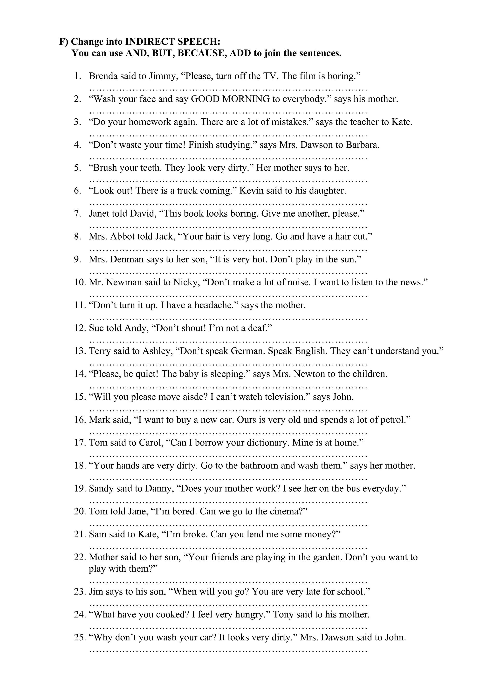 F) Change into INDIRECT SPEECH:
You can use AND, BUT, BECAUSE, ADD to join the sentences.
1. Brenda said to Jimmy, “Please, turn off the TV. The film is boring.”
…………………………………………………………………………
2. “Wash your face and say GOOD MORNING to everybody.” says his mother.
…………………………………………………………………………
3. “Do your homework again. There are a lot of mistakes.” says the teacher to Kate.
…………………………………………………………………………
4. “Don’t waste your time! Finish studying.” says Mrs. Dawson to Barbara.
…………………………………………………………………………
5. “Brush your teeth. They look very dirty.” Her mother says to her.
…………………………………………………………………………
6. “Look out! There is a truck coming.” Kevin said to his daughter.
…………………………………………………………………………
7. Janet told David, “This book looks boring. Give me another, please.”
…………………………………………………………………………
8. Mrs. Abbot told Jack, “Your hair is very long. Go and have a hair cut.”
…………………………………………………………………………
9. Mrs. Denman says to her son, “It is very hot. Don’t play in the sun.”
…………………………………………………………………………
10. Mr. Newman said to Nicky, “Don’t make a lot of noise. I want to listen to the news.”
…………………………………………………………………………
11. “Don’t turn it up. I have a headache.” says the mother.
…………………………………………………………………………
12. Sue told Andy, “Don’t shout! I’m not a deaf.”
…………………………………………………………………………
13. Terry said to Ashley, “Don’t speak German. Speak English. They can’t understand you.”
…………………………………………………………………………
14. “Please, be quiet! The baby is sleeping.” says Mrs. Newton to the children.
…………………………………………………………………………
15. “Will you please move aisde? I can’t watch television.” says John.
…………………………………………………………………………
16. Mark said, “I want to buy a new car. Ours is very old and spends a lot of petrol.”
…………………………………………………………………………
17. Tom said to Carol, “Can I borrow your dictionary. Mine is at home.”
…………………………………………………………………………
18. “Your hands are very dirty. Go to the bathroom and wash them.” says her mother.
…………………………………………………………………………
19. Sandy said to Danny, “Does your mother work? I see her on the bus everyday.”
…………………………………………………………………………
20. Tom told Jane, “I’m bored. Can we go to the cinema?”
…………………………………………………………………………
21. Sam said to Kate, “I’m broke. Can you lend me some money?”
…………………………………………………………………………
22. Mother said to her son, “Your friends are playing in the garden. Don’t you want to
play with them?”
…………………………………………………………………………
23. Jim says to his son, “When will you go? You are very late for school.”
…………………………………………………………………………
24. “What have you cooked? I feel very hungry.” Tony said to his mother.
…………………………………………………………………………
25. “Why don’t you wash your car? It looks very dirty.” Mrs. Dawson said to John.
…………………………………………………………………………
 