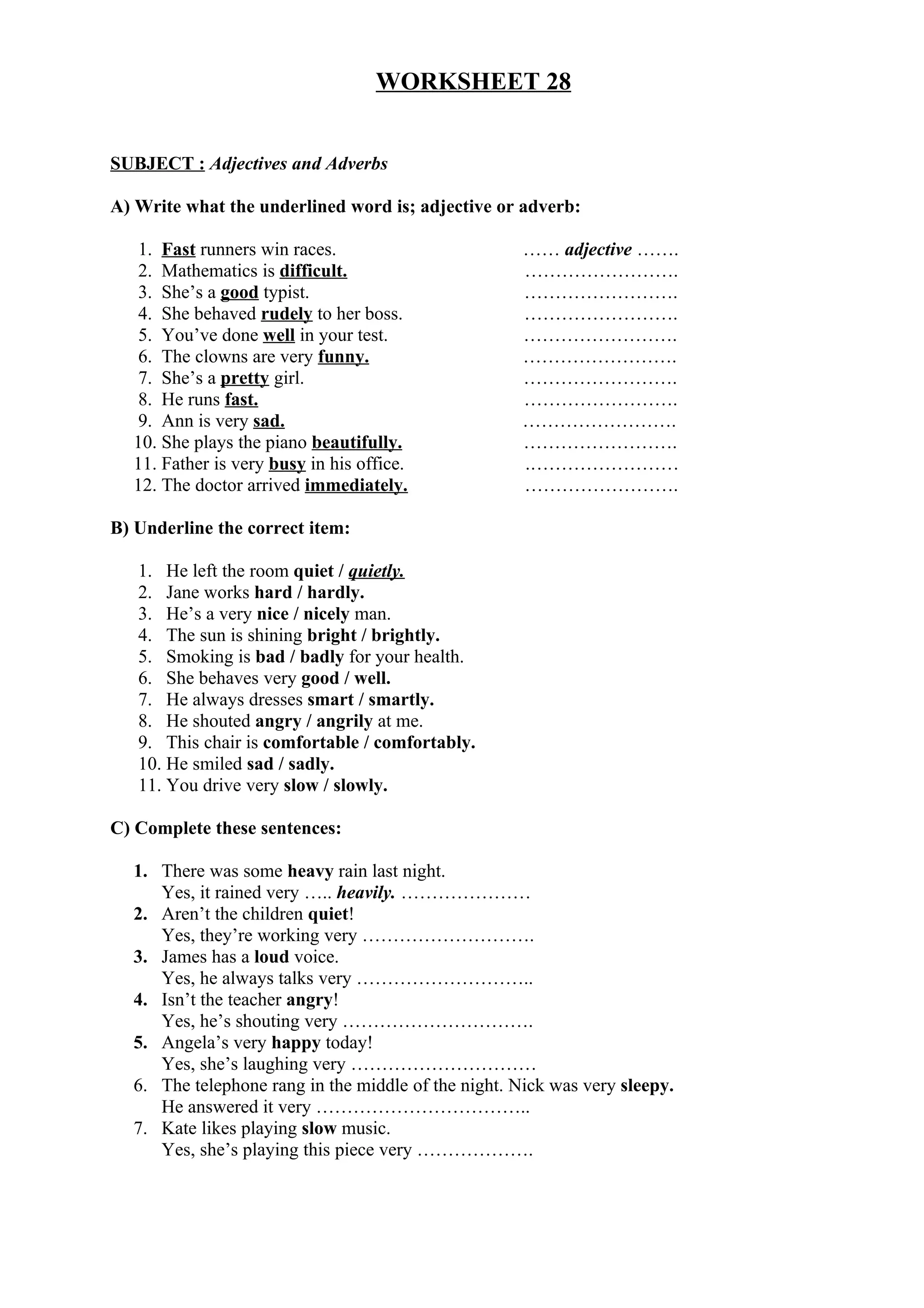 WORKSHEET 28
SUBJECT : Adjectives and Adverbs
A) Write what the underlined word is; adjective or adverb:
1. Fast runners win races. …… adjective …….
2. Mathematics is difficult. …………………….
3. She’s a good typist. …………………….
4. She behaved rudely to her boss. …………………….
5. You’ve done well in your test. …………………….
6. The clowns are very funny. …………………….
7. She’s a pretty girl. …………………….
8. He runs fast. …………………….
9. Ann is very sad. …………………….
10. She plays the piano beautifully. …………………….
11. Father is very busy in his office. .……………………
12. The doctor arrived immediately. …………………….
B) Underline the correct item:
1. He left the room quiet / quietly.
2. Jane works hard / hardly.
3. He’s a very nice / nicely man.
4. The sun is shining bright / brightly.
5. Smoking is bad / badly for your health.
6. She behaves very good / well.
7. He always dresses smart / smartly.
8. He shouted angry / angrily at me.
9. This chair is comfortable / comfortably.
10. He smiled sad / sadly.
11. You drive very slow / slowly.
C) Complete these sentences:
1. There was some heavy rain last night.
Yes, it rained very ….. heavily. …………………
2. Aren’t the children quiet!
Yes, they’re working very ……………………….
3. James has a loud voice.
Yes, he always talks very ………………………..
4. Isn’t the teacher angry!
Yes, he’s shouting very ………………………….
5. Angela’s very happy today!
Yes, she’s laughing very …………………………
6. The telephone rang in the middle of the night. Nick was very sleepy.
He answered it very ……………………………..
7. Kate likes playing slow music.
Yes, she’s playing this piece very ……………….
 