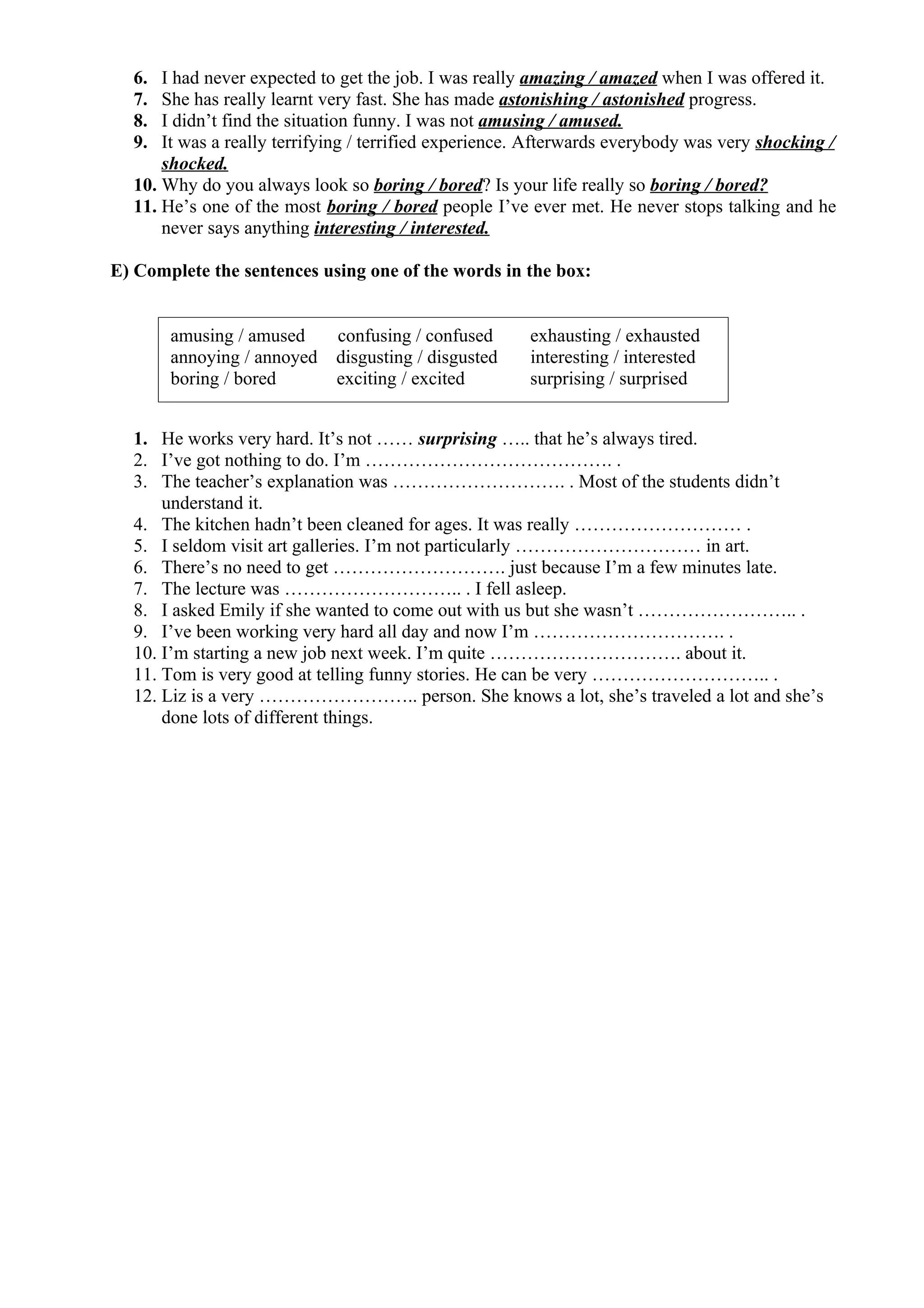 6. I had never expected to get the job. I was really amazing / amazed when I was offered it.
7. She has really learnt very fast. She has made astonishing / astonished progress.
8. I didn’t find the situation funny. I was not amusing / amused.
9. It was a really terrifying / terrified experience. Afterwards everybody was very shocking /
shocked.
10. Why do you always look so boring / bored? Is your life really so boring / bored?
11. He’s one of the most boring / bored people I’ve ever met. He never stops talking and he
never says anything interesting / interested.
E) Complete the sentences using one of the words in the box:
1. He works very hard. It’s not …… surprising ….. that he’s always tired.
2. I’ve got nothing to do. I’m …………………………………. .
3. The teacher’s explanation was ………………………. . Most of the students didn’t
understand it.
4. The kitchen hadn’t been cleaned for ages. It was really ……………………… .
5. I seldom visit art galleries. I’m not particularly ………………………… in art.
6. There’s no need to get ………………………. just because I’m a few minutes late.
7. The lecture was ……………………….. . I fell asleep.
8. I asked Emily if she wanted to come out with us but she wasn’t …………………….. .
9. I’ve been working very hard all day and now I’m …………………………. .
10. I’m starting a new job next week. I’m quite …………………………. about it.
11. Tom is very good at telling funny stories. He can be very ……………………….. .
12. Liz is a very …………………….. person. She knows a lot, she’s traveled a lot and she’s
done lots of different things.
amusing / amused confusing / confused exhausting / exhausted
annoying / annoyed disgusting / disgusted interesting / interested
boring / bored exciting / excited surprising / surprised
 