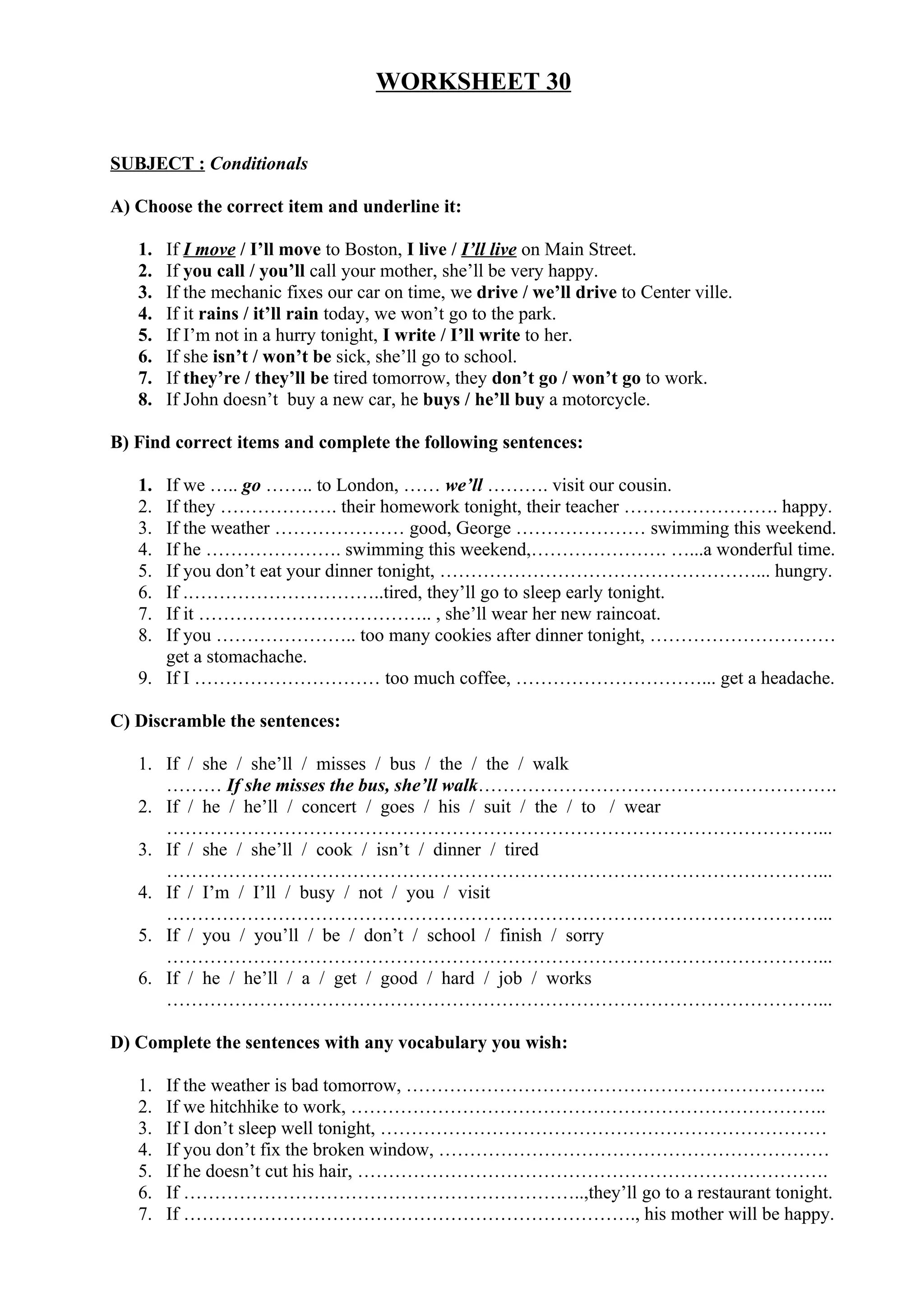 WORKSHEET 30
SUBJECT : Conditionals
A) Choose the correct item and underline it:
1. If I move / I’ll move to Boston, I live / I’ll live on Main Street.
2. If you call / you’ll call your mother, she’ll be very happy.
3. If the mechanic fixes our car on time, we drive / we’ll drive to Center ville.
4. If it rains / it’ll rain today, we won’t go to the park.
5. If I’m not in a hurry tonight, I write / I’ll write to her.
6. If she isn’t / won’t be sick, she’ll go to school.
7. If they’re / they’ll be tired tomorrow, they don’t go / won’t go to work.
8. If John doesn’t buy a new car, he buys / he’ll buy a motorcycle.
B) Find correct items and complete the following sentences:
1. If we ….. go …….. to London, …… we’ll ………. visit our cousin.
2. If they ………………. their homework tonight, their teacher ……………………. happy.
3. If the weather ………………… good, George ………………… swimming this weekend.
4. If he …………………. swimming this weekend,…………………. …...a wonderful time.
5. If you don’t eat your dinner tonight, ……………………………………………... hungry.
6. If .…………………………..tired, they’ll go to sleep early tonight.
7. If it ……………………………….. , she’ll wear her new raincoat.
8. If you ………………….. too many cookies after dinner tonight, …………………………
get a stomachache.
9. If I ………………………… too much coffee, …………………………... get a headache.
C) Discramble the sentences:
1. If / she / she’ll / misses / bus / the / the / walk
……… If she misses the bus, she’ll walk………………………………………………….
2. If / he / he’ll / concert / goes / his / suit / the / to / wear
……………………………………………………………………………………………...
3. If / she / she’ll / cook / isn’t / dinner / tired
……………………………………………………………………………………………...
4. If / I’m / I’ll / busy / not / you / visit
……………………………………………………………………………………………...
5. If / you / you’ll / be / don’t / school / finish / sorry
……………………………………………………………………………………………...
6. If / he / he’ll / a / get / good / hard / job / works
……………………………………………………………………………………………...
D) Complete the sentences with any vocabulary you wish:
1. If the weather is bad tomorrow, …………………………………………………………..
2. If we hitchhike to work, …………………………………………………………………..
3. If I don’t sleep well tonight, ………………………………………………………………
4. If you don’t fix the broken window, ………………………………………………………
5. If he doesn’t cut his hair, ………………………………………………………………….
6. If ………………………………………………………..,they’ll go to a restaurant tonight.
7. If ………………………………………………………………., his mother will be happy.
 