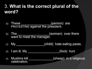 3. What is the correct plural of the
word?
a) These ________________(person) are
PROTESTING against the president.
b) The _________________(woman) over there
want to meet the manager.
c) My _______________(child) hate eating pasta.
d) I am ill. My _________________(foot) hurt.
e) Muslims kill _____________(sheep) in a religious
celebration.
 