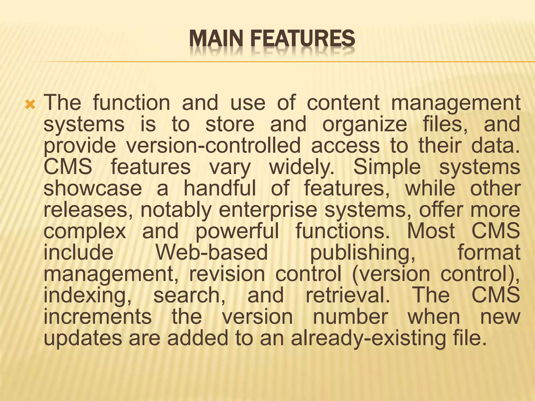MAIN FEATURES
 The function and use of content management
systems is to store and organize files, and
provide version-controlled access to their data.
CMS features vary widely. Simple systems
showcase a handful of features, while other
releases, notably enterprise systems, offer more
complex and powerful functions. Most CMS
include Web-based publishing, format
management, revision control (version control),
indexing, search, and retrieval. The CMS
increments the version number when new
updates are added to an already-existing file.
 