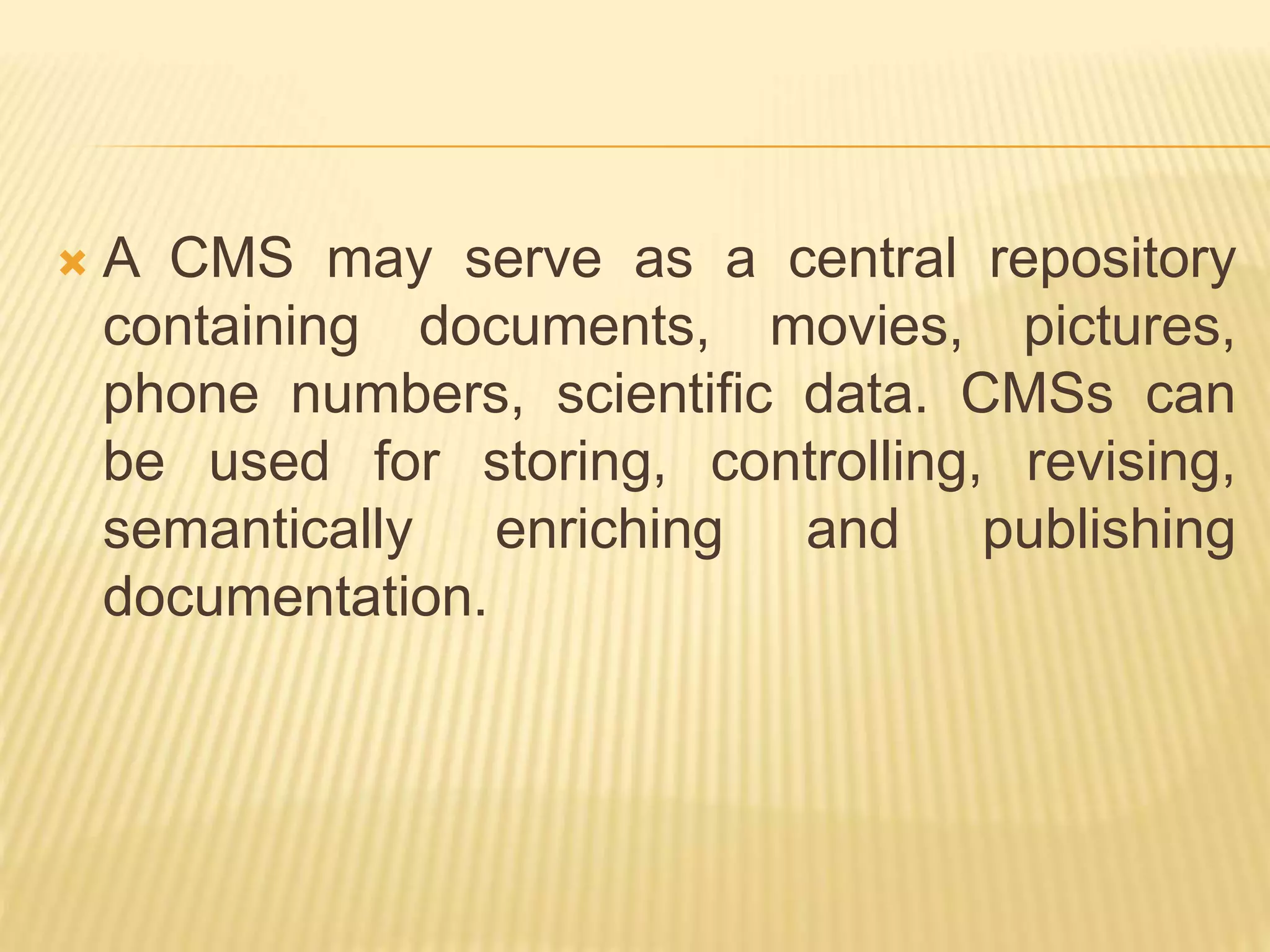  A CMS may serve as a central repository
containing documents, movies, pictures,
phone numbers, scientific data. CMSs can
be used for storing, controlling, revising,
semantically enriching and publishing
documentation.
 