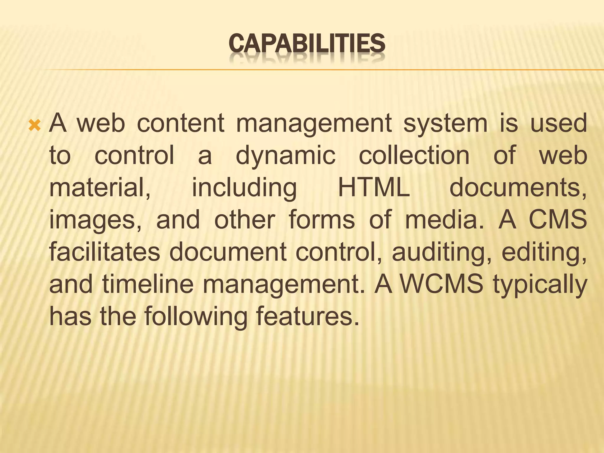 CAPABILITIES
 A web content management system is used
to control a dynamic collection of web
material, including HTML documents,
images, and other forms of media. A CMS
facilitates document control, auditing, editing,
and timeline management. A WCMS typically
has the following features.
 
