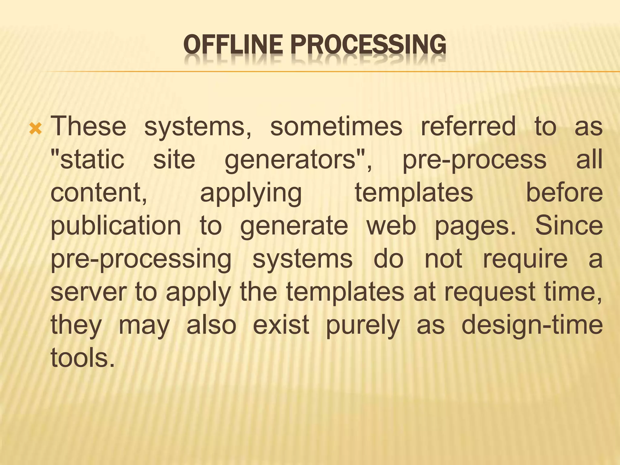OFFLINE PROCESSING
 These systems, sometimes referred to as
"static site generators", pre-process all
content, applying templates before
publication to generate web pages. Since
pre-processing systems do not require a
server to apply the templates at request time,
they may also exist purely as design-time
tools.
 