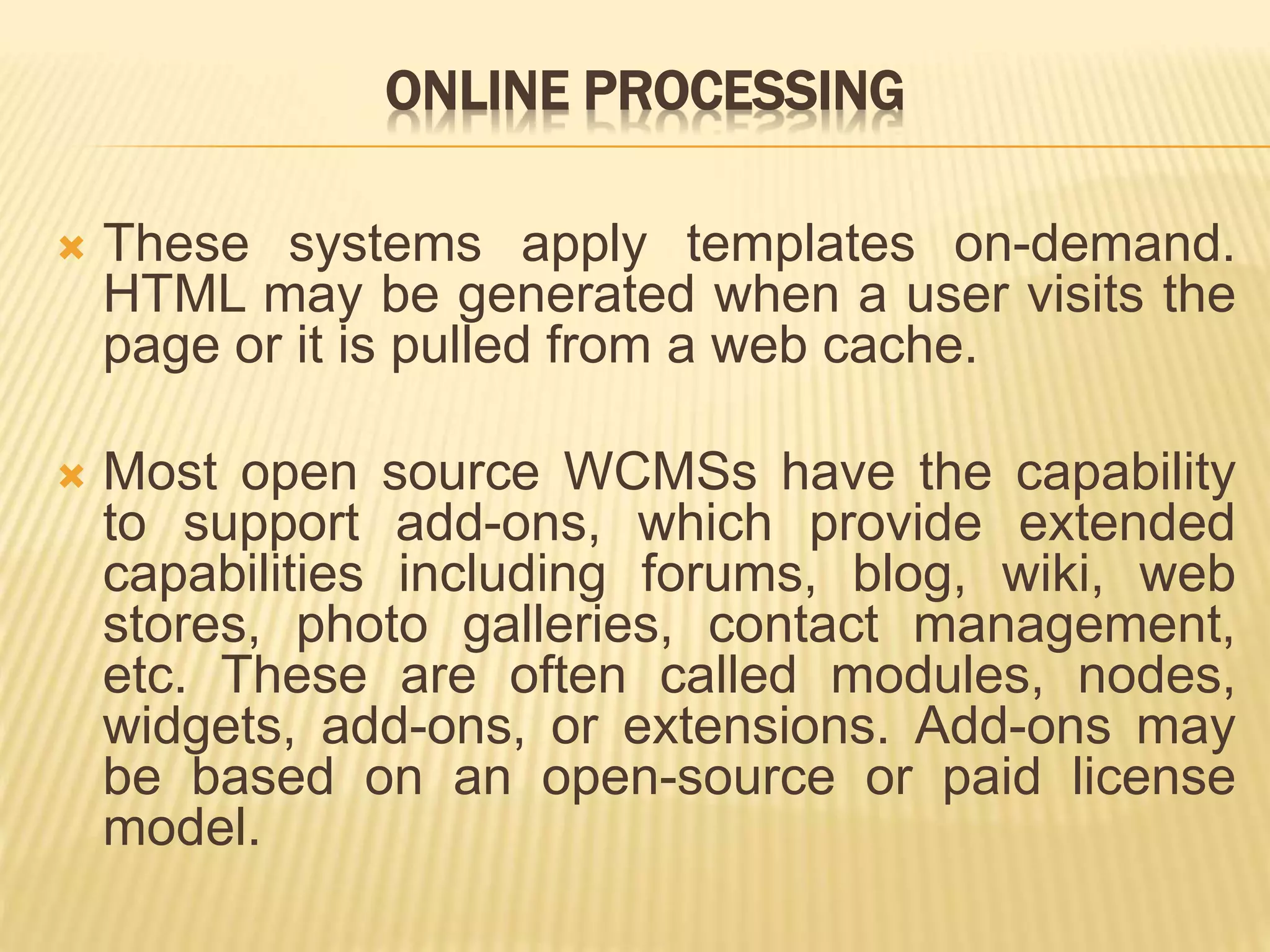ONLINE PROCESSING
 These systems apply templates on-demand.
HTML may be generated when a user visits the
page or it is pulled from a web cache.
 Most open source WCMSs have the capability
to support add-ons, which provide extended
capabilities including forums, blog, wiki, web
stores, photo galleries, contact management,
etc. These are often called modules, nodes,
widgets, add-ons, or extensions. Add-ons may
be based on an open-source or paid license
model.
 