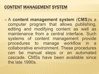 CONTENT MANAGEMENT SYSTEM
 A content management system (CMS)is a
computer program that allows publishing,
editing and modifying content as well as
maintenance from a central interface. Such
systems of content management provide
procedures to manage workflow in a
collaborative environment. These procedures
can be manual steps or an automated
cascade. CMSs have been available since
the late 1990s.
 