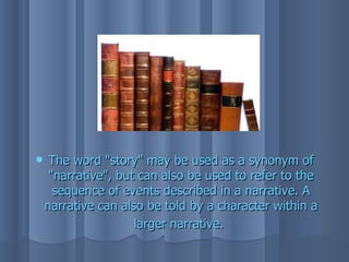    The word "story" may be used as a synonym of
     "narrative", but can also be used to refer to the
      sequence of events described in a narrative. A
    narrative can also be told by a character within a
                     larger narrative.
 