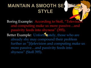 Boring Example: According to Stoll, “Television
and computing make us more passive…and
passivity feeds into shyness” (395).
Better Example: Unfortunately, those who are
already shy may compound their problem
further as “[t]elevision and computing make us
more passive…and passivity feeds into
shyness” (Stoll 395).

 