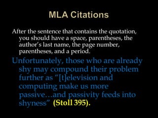 After the sentence that contains the quotation,
you should have a space, parentheses, the
author’s last name, the page number,
parentheses, and a period.

Unfortunately, those who are already
shy may compound their problem
further as “[t]elevision and
computing make us more
passive…and passivity feeds into
shyness” (Stoll 395).

 