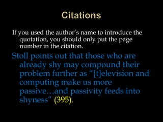 If you used the author’s name to introduce the
quotation, you should only put the page
number in the citation.

Stoll points out that those who are
already shy may compound their
problem further as “[t]elevision and
computing make us more
passive…and passivity feeds into
shyness” (395).

 