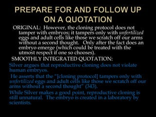 ORIGINAL: However, the cloning protocol does not
tamper with embryos; it tampers only with unfertilized
eggs and adult cells like those we scratch off our arms
without a second thought. Only after the fact does an
embryo emerge (which could be treated with the
utmost respect if one so chooses).
SMOOTHLY INTEGRATED QUOTATION:
Silver argues that reproductive cloning does not violate
human embryos.
He asserts that the “[cloning protocol] tampers only with
unfertilized eggs and adult cells like those we scratch off our
arms without a second thought” (343).
While Silver makes a good point, reproductive cloning is
still unnatural. The embryo is created in a laboratory by
scientists.

 