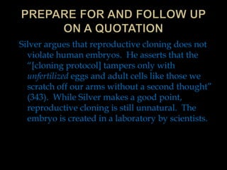 Silver argues that reproductive cloning does not
violate human embryos. He asserts that the
“[cloning protocol] tampers only with
unfertilized eggs and adult cells like those we
scratch off our arms without a second thought”
(343). While Silver makes a good point,
reproductive cloning is still unnatural. The
embryo is created in a laboratory by scientists.

 
