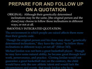 ORIGINAL: Although their genetically determined
inclinations may be the same, [the original person and the
clone] may choose to follow those inclinations in different
ways, or not at all.
SMOOTHLY INTEGRATED QUOTATION:
The environment in which people are raised affects them more
than their genetic code.
Though the original person and his clone may share “genetically
determined inclinations,” they have the choice “to follow those
inclinations in different ways, or not all” (Silver 343).
Michael Jordan was not born a great basketball player. Though
he may have some natural ability, he became great through hard
work, perseverance, and practice. Cloning Jordan would not
guarantee a great basketball star; on the contrary, the child
would have only the raw athletic talent and would lack the
circumstances and events that made Jordan who he is.

 