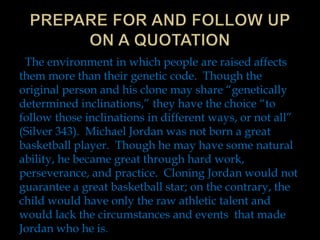 The environment in which people are raised affects
them more than their genetic code. Though the
original person and his clone may share “genetically
determined inclinations,” they have the choice “to
follow those inclinations in different ways, or not all”
(Silver 343). Michael Jordan was not born a great
basketball player. Though he may have some natural
ability, he became great through hard work,
perseverance, and practice. Cloning Jordan would not
guarantee a great basketball star; on the contrary, the
child would have only the raw athletic talent and
would lack the circumstances and events that made
Jordan who he is.

 