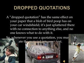 A “dropped quotation” has the same effect on
your paper that a blob of bird poop has on
your car windshield; it’s just splattered there
with no connection to anything else, and no
one knows what to do with it.
So, whenever you use a quotation, you must
integrate the material into your text.

 