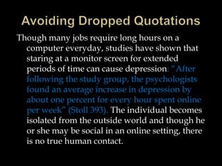 Though many jobs require long hours on a
computer everyday, studies have shown that
staring at a monitor screen for extended
periods of time can cause depression: “After
following the study group, the psychologists
found an average increase in depression by
about one percent for every hour spent online
per week” (Stoll 393). The individual becomes
isolated from the outside world and though he
or she may be social in an online setting, there
is no true human contact.

 