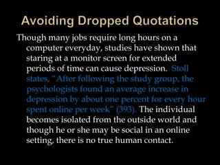 Though many jobs require long hours on a
computer everyday, studies have shown that
staring at a monitor screen for extended
periods of time can cause depression. Stoll
states, “After following the study group, the
psychologists found an average increase in
depression by about one percent for every hour
spent online per week” (393). The individual
becomes isolated from the outside world and
though he or she may be social in an online
setting, there is no true human contact.

 