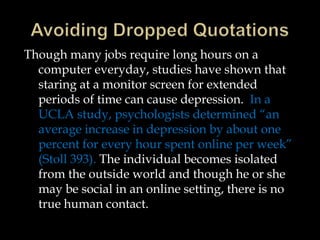 Though many jobs require long hours on a
computer everyday, studies have shown that
staring at a monitor screen for extended
periods of time can cause depression. In a
UCLA study, psychologists determined “an
average increase in depression by about one
percent for every hour spent online per week”
(Stoll 393). The individual becomes isolated
from the outside world and though he or she
may be social in an online setting, there is no
true human contact.

 