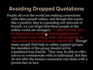 People all over the world are making connections
with other people online, and though this seems
like a positive step in expanding our network of
friends, we can forget that these people in the
online world are strangers. “Online friends can’t
be depended on for help with tangible favors:
small loans, baby-sitting, help with shopping, or
advice about jobs and careers ” (Stoll 394). Though
many people find help in online support groups,
the members of the group should not be
considered true friends. They may be able to offer
advice or commiserate with an individual, but they
do not offer the human connection one finds with a
person face to face.

 