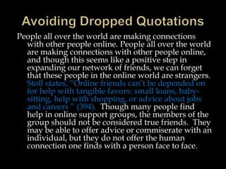 People all over the world are making connections
with other people online. People all over the world
are making connections with other people online,
and though this seems like a positive step in
expanding our network of friends, we can forget
that these people in the online world are strangers.
Stoll states, “Online friends can’t be depended on
for help with tangible favors: small loans, babysitting, help with shopping, or advice about jobs
and careers ” (394). Though many people find
help in online support groups, the members of the
group should not be considered true friends. They
may be able to offer advice or commiserate with an
individual, but they do not offer the human
connection one finds with a person face to face.

 