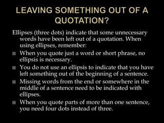 Ellipses (three dots) indicate that some unnecessary
words have been left out of a quotation. When
using ellipses, remember:
 When you quote just a word or short phrase, no
ellipsis is necessary.
 You do not use an ellipsis to indicate that you have
left something out of the beginning of a sentence.
 Missing words from the end or somewhere in the
middle of a sentence need to be indicated with
ellipses.
 When you quote parts of more than one sentence,
you need four dots instead of three.

 