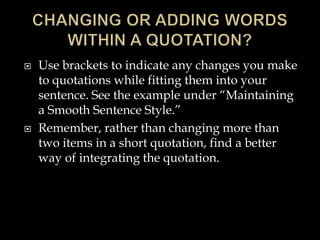 



Use brackets to indicate any changes you make
to quotations while fitting them into your
sentence. See the example under “Maintaining
a Smooth Sentence Style.”
Remember, rather than changing more than
two items in a short quotation, find a better
way of integrating the quotation.

 