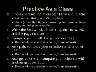

Find a short section in chapter 1 that is quotable
Said so well that you can’t paraphrase
 Slater (or another figure) makes a point (is not telling a
story or giving an example)






Write the first word, ellipsis (…), the last word,
and the page number
Compare yours with the person next to you




As a pair, compare your selection with another
pair




Decide whose selection is better/more interesting

Decide whose selection is better/more interesting

As a group of four, compare your selection with
another group of four


Decide whose selection is better/more interesting

 