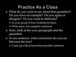 

What do you want to say about that quotation?
Do you have an example? Do you agree or
disagree? Do you want to elaborate?







In your group of four, brainstorm ideas.
Write notes, not complete sentences.

Now, look at the your paragraph and the
quotation.
In one sentence, what connection do you see
between the two?


Come up with at least three possible sentences.

 