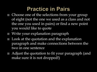 






Choose one of the selections from your group
of eight (not the one we used as a class and not
the one you used in pairs) or find a new point
you would like to quote
Write your explanation paragraph
Look at the quotation and the explanation
paragraph and make connections between the
two in one sentence
Adjust the quotation to fit your paragraph (and
make sure it is not dropped!)

 