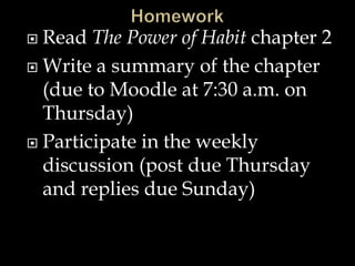 Read The Power of Habit chapter 2
 Write a summary of the chapter
(due to Moodle at 7:30 a.m. on
Thursday)
 Participate in the weekly
discussion (post due Thursday
and replies due Sunday)


 