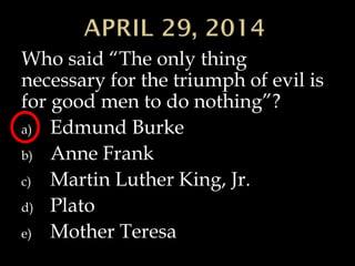 Who said “The only thing
necessary for the triumph of evil is
for good men to do nothing”?
a) Edmund Burke
b) Anne Frank
c) Martin Luther King, Jr.
d) Plato
e) Mother Teresa
 