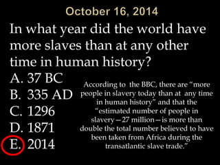 In what year did the world have 
more slaves than at any other 
time in human history? 
A. 37 BC 
B. 335 AD 
C. 1296 
D. 1871 
E. 2014 
According to the BBC, there are “more 
people in slavery today than at any time 
in human history” and that the 
“estimated number of people in 
slavery—27 million—is more than 
double the total number believed to have 
been taken from Africa during the 
transatlantic slave trade.” 
 