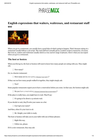 26/03/2018 English expressions that waiters, waitresses, and restaurant staff use | PhraseMix.com
https://www.phrasemix.com/collections/english-expressions-that-waiters-waitresses-and-restaurant-s 1/3
English expressions that waiters, waitresses, and restaurant staff
use
When you go to a restaurant, you usually have a good idea of what's going to happen. That's because eating at a
restaurant usually follows a set script. The wait staff isn't actually given a written script to memorize, of course.
But even so, waiters and waitresses usually stick to a very narrow range of phrases. Here's what you can expect
when you go to a restaurant.
The host or hostess
When you first go in, the host or hostess will want to know how many people are eating with you. They might
ask:
How many?
Or, in a fancier restaurant:
How many are in your party (/phrases/your-party) ?
If they can see how many people walked in together, they might simply ask:
Two?
Some popular restaurants expect you to have a reservation before you come. In that case, the hostess might ask:
Do you have a reservation (/phrases/someone-has-a-reservation) ?
If the place is really busy, you might have to wait. They'll say:
It's going to be about a 15-minute wait.
If you decide to wait, they'll write your name on a list:
Can I get your name?
And then, when it's your turn to sit:
Mr. Knight, your table is ready.
The host or hostess will take you to your table with one of these phrases:
Right this way.
Follow me, please.
If it's a nice restaurant, they may ask:
 