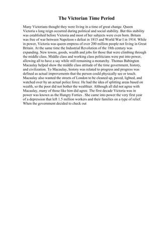 The Victorian Time Period
Many Victorians thought they were living in a time of great change. Queen
Victoria s long reign occurred during political and social stability. But this stability
was established before Victoria and most of her subjects were even born. Britain
was free of war between Napoleon s defeat in 1815 and World War I in 1914. While
in power, Victoria was queen empress of over 200 million people not living in Great
Britain. At the same time the Industrial Revolution of the 18th century was
expanding. New towns, goods, wealth and jobs for those that were climbing through
the middle class. Middle class and working class politicians were put into power,
allowing all to have a say while still remaining a monarchy. Thomas Babington
Macaulay helped show the middle class attitude of the time government, history,
and civilization. To Macaulay, history was related to progress and progress was
defined as actual improvements that the person could physically see or touch.
Macaulay also wanted the streets of London to be cleaned up, paved, lighted, and
watched over by an actual police force. He had the idea of splitting areas based on
wealth, so the poor did not bother the wealthier. Although all did not agree with
Macaulay, many of those like him did agree. The first decade Victoria was in
power was known as the Hungry Forties . She came into power the very first year
of a depression that left 1.5 million workers and their families on a type of relief.
When the government decided to check out
 