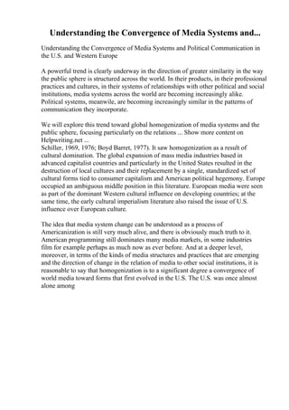 Understanding the Convergence of Media Systems and...
Understanding the Convergence of Media Systems and Political Communication in
the U.S. and Western Europe
A powerful trend is clearly underway in the direction of greater similarity in the way
the public sphere is structured across the world. In their products, in their professional
practices and cultures, in their systems of relationships with other political and social
institutions, media systems across the world are becoming increasingly alike.
Political systems, meanwile, are becoming increasingly similar in the patterns of
communication they incorporate.
We will explore this trend toward global homogenization of media systems and the
public sphere, focusing particularly on the relations ... Show more content on
Helpwriting.net ...
Schiller, 1969, 1976; Boyd Barret, 1977). It saw homogenization as a result of
cultural domination. The global expansion of mass media industries based in
advanced capitalist countries and particularly in the United States resulted in the
destruction of local cultures and their replacement by a single, standardized set of
cultural forms tied to consumer capitalism and American political hegemony. Europe
occupied an ambiguous middle position in this literature. European media were seen
as part of the dominant Western cultural influence on developing countries; at the
same time, the early cultural imperialism literature also raised the issue of U.S.
influence over European culture.
The idea that media system change can be understood as a process of
Americanization is still very much alive, and there is obviously much truth to it.
American programming still dominates many media markets, in some industries
film for example perhaps as much now as ever before. And at a deeper level,
moreover, in terms of the kinds of media structures and practices that are emerging
and the direction of change in the relation of media to other social institutions, it is
reasonable to say that homogenization is to a significant degree a convergence of
world media toward forms that first evolved in the U.S. The U.S. was once almost
alone among
 