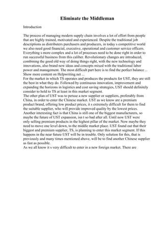 Eliminate the Middleman
Introduction
The process of managing modern supply chain involves a lot of effort from people
that are highly trained, motivated and experienced. Despite the traditional job
descriptions as distributers purchasers and producers, in today s competitive world
we also need good financial, executive, operational and customer service officers.
Everything s more complex and a lot of processes need to be done right in order to
run successful business from this caliber. Revolutionary changes are introduced,
combining the good old way of doing things right, with the new technology and
innovations, also brand new ideas and concepts mixed with the traditional labor
power and management. The most difficult part here is to find the perfect balance ...
Show more content on Helpwriting.net ...
For the market in which TS operates and produces the products for UST, they are still
the best in what they do. Followed by continuous innovation, improvement and
expanding the horizons in logistics and cost saving strategies, UST should definitely
consider to hold to TS at least in this market segment.
The other plan of UST was to peruse a new supplier or suppliers, preferably from
China, in order to enter the Chinese market. UST as we know are a premium
product brand, offering low product prices, it s extremely difficult for them to find
the suitable supplier, who will provide improved quality by the lowest prices.
Another interesting fact is that China is still one of the biggest manufacturers, so
maybe the future of UST expansion, isn t so bad after all. Until now UST were
only selling premium products in the highest pillar of the market. Now maybe they
need to move one level down, to the middle market place. UST found out that their
biggest and premium supplier, TS, is planning to enter this market segment. If this
happens in the near future UST will be in trouble. Only solution for this, that is
previously and many times mentioned above, will be to find another Chinese supplier
as fast as possible.
As we all know it s very difficult to enter in a new foreign market. There are
 