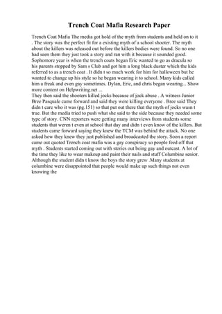 Trench Coat Mafia Research Paper
Trench Coat Mafia The media got hold of the myth from students and held on to it
. The story was the perfect fit for a existing myth of a school shooter. The myth
about the killers was released out before the killers bodies were found. So no one
had seen them they just took a story and ran with it because it sounded good.
Sophomore year is when the trench coats began Eric wanted to go as dracula so
his parents stopped by Sam s Club and got him a long black duster which the kids
referred to as a trench coat . It didn t so much work for him for halloween but he
wanted to change up his style so he began wearing it to school. Many kids called
him a freak and even gay sometimes. Dylan, Eric, and chris began wearing... Show
more content on Helpwriting.net ...
They then said the shooters killed jocks because of jock abuse . A witness Junior
Bree Pasquale came forward and said they were killing everyone . Bree said They
didn t care who it was (pg.151) so that put out there that the myth of jocks wasn t
true. But the media tried to push what she said to the side because they needed some
type of story. CNN reporters were getting many interviews from students some
students that weren t even at school that day and didn t even know of the killers. But
students came forward saying they knew the TCM was behind the attack. No one
asked how they knew they just published and broadcasted the story. Soon a report
came out quoted Trench coat mafia was a gay conspiracy so people feed off that
myth . Students started coming out with stories out being gay and outcast. A lot of
the time they like to wear makeup and paint their nails and stuff Columbine senior.
Although the student didn t know the boys the story grew .Many students at
columbine were disappointed that people would make up such things not even
knowing the
 