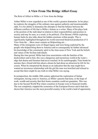 A View From The Bridge Alfieri Essay
The Role of Alfieri in Miller s A View from the Bridge
Arthur Miller is now regarded as one of the world s greatest dramatists. In his plays
he explores the struggles of the ordinary man against authority and insurmountable
odds. It is his ability to dramatize the attempts to find the balance between the
different conflicts of life that is Miller s feature as a writer. Many of his plays look
at the position of the individual in relation to their responsibilities and position in
society and may be seen, as a result, to be political. (Tim Bezant.) While exploring
human faults he also talks about the hidden emotions within people. This is
significantly highlighted throughout his world renowned theatrical production of A
View from the ... Show more content on Helpwriting.net ...
Many of the immigrants were of illegal legacy and were being exploited by the
people who helped bring them to America and so consequently he further advanced
his knowledge of the community spirit in the slum areas of New York and the beliefs
and values of the Sicilian individuals.
During this time period, Miller had close associations with the families of the
dockworkers and to him, this was a dangerous and mysterious world at the water s
edge that drama and literature had never touched. In his autobiography Time bends he
narrates that a friend told him about a dream he had about an attraction he felt for his
cousin. When he interpreted the dream as an indication that the man might have
wanted an incestuous relationship with the girl the man was horrified and refused to
accept that there might be any truth in what Miller was saying.
In juxtaposition, the middle 20th century aphorised the exploration of Italian
immigrants, having come to America, as Miller s parents had done, in the hope of
work, wealth and security that their home countries could not guarantee. This was
due to the Second World War where countries in Europe were in financial trouble.
The war completely crippled the economics of the European Powers and it had also
shown that America was the most powerful country in the world a land of opportunity
 