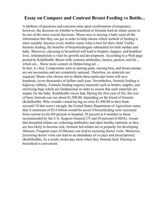 Essay on Compare and Contrast Breast Feeding vs Bottle...
A plethora of questions and concerns arise upon confirmation of pregnancy;
however, the decision on whether to breastfeed or formula feed an infant seems to
be one of the more crucial decisions. Moms new to nursing a baby need all the
information that they can get in order to help choose which method of feeding is
more suitable, because every mother wants what is best for their child. Unlike
formula feeding, the benefits of breastfeedingare substantial for both mother and
baby. Moreover, choosing to breastfeed will lead to brighter, happier, and healthier
lives. Infantnutrition is vital for growth and development. According to a Web page
posted by KidsHealth, Breast milk contains antibodies, lactose, protein, and fat...,
which are... Show more content on Helpwriting.net ...
In fact, it s free. Components such as nursing pads, nursing bras, and breast pumps
are not necessities and are completely optional. Therefore, no materials are
required. Moms who choose not to obtain these particular items will save
hundreds, (even thousands) of dollars each year. Nevertheless, formula feeding is
highway robbery. Formula feeding requires materials such as bottles, nipples, and
sterilizing bags which are fundamental in order to ensure that such materials are
aseptic for the baby. KidsHealth voices that, During the first year of life, the cost
of basic formula can run about $1,500.00, depending on the brand of formula
(KidsHealth). Who wouldn t mind having an extra $1,500.00 in their bank
account? If that wasn t enough, the United States Department of Agriculture states
that A minimum of $3.6 billion would be saved if breastfeeding were increased
from current levels (64 percent in hospital, 29 percent at 6 months) to those
recommended by the U.S. Surgeon General (75 and 50 percent) (USDA). Aware
that breastfed infants are collecting antibodies and other healthy nutrients so they
are less likely to become sick, formula fed infants are at jeopardy for developing
illnesses. Frequent cases of illnesses can lead to recurring doctor visits. Moreover,
[recurring doctor visits can lead to an abundance of co pays and prescriptions]
(KidsHealth). As a result, moms pay more when they formula feed. Electing to
breastfeed is convenient.
 