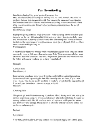 Fear Breastfeeding
Fear Breastfeeding? Say good bye to all your worries!
Meta description: Breastfeeding can be very hard for some mothers. But there are
products that can help increase the milk flow or ease the process of breastfeeding.
Different mothers have different requirements according to the type of birth of the
child (caesarean or normal delivery), her health during pregnancy or the use of
medication.
Insert Primary image
Saying that giving birth is a tough job doesn t really cover up all that a mother goes
through, but the part following child birth isn t easy either. Keeping the baby clean
and healthy is an extremely exhaustive and time consuming task. However tedious
the task is, the importance of breastfeeding can never be overlooked. With a ... Show
more content on Helpwriting.net ...
Nursing aprons
You obviously need your privacy when you are feeding your child. They fulfil their
purpose by being stylish as well covering your flesh. These aprons are clothes made
of cotton, free from chemicals like latex, brighteners, phthalates and other additives.
So follow up because you have got to be in vogue ladies!
Products:
4.Breast shells
Insert image_4
I am warning you ahead here, you will not be comfortable wearing them outside
because they ll make your nipples look like its really cold out there, if you know
what I mean. You should mostly use them if you have inverted or flat nipples to pull
it out and your baby doesn t have to struggle to be fed.
Products:
5.Nursing Pads
Things can get a tad bit embarrassing if you have a leak. Seeing a wet spot near your
nipples might raise some eye brows and obviously a bit difficult to hide. You can use
nursing pads to avoid this. All you have to do is keep them inside your bra so that
you don t have any leakage. These are not at all costly and are washable and so can
used over and over again.
Product:
6.Medicines
Your baby gets hungrier every day and you feel like your supply isn t all that good.
 
