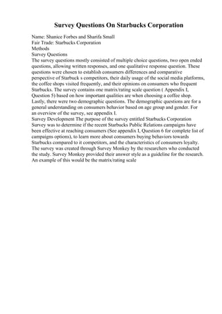 Survey Questions On Starbucks Corporation
Name: Shanice Forbes and Sharifa Small
Fair Trade: Starbucks Corporation
Methods
Survey Questions
The survey questions mostly consisted of multiple choice questions, two open ended
questions, allowing written responses, and one qualitative response question. These
questions were chosen to establish consumers differences and comparative
perspective of Starbuck s competitors, their daily usage of the social media platforms,
the coffee shops visited frequently, and their opinions on consumers who frequent
Starbucks. The survey contains one matrix/rating scale question ( Appendix I,
Question 5) based on how important qualities are when choosing a coffee shop.
Lastly, there were two demographic questions. The demographic questions are for a
general understanding on consumers behavior based on age group and gender. For
an overview of the survey, see appendix I.
Survey Development The purpose of the survey entitled Starbucks Corporation
Survey was to determine if the recent Starbucks Public Relations campaigns have
been effective at reaching consumers (See appendix I, Question 6 for complete list of
campaigns options), to learn more about consumers buying behaviors towards
Starbucks compared to it competitors, and the characteristics of consumers loyalty.
The survey was created through Survey Monkey by the researchers who conducted
the study. Survey Monkey provided their answer style as a guideline for the research.
An example of this would be the matrix/rating scale
 