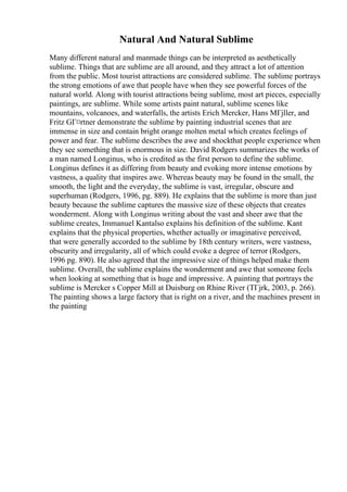 Natural And Natural Sublime
Many different natural and manmade things can be interpreted as aesthetically
sublime. Things that are sublime are all around, and they attract a lot of attention
from the public. Most tourist attractions are considered sublime. The sublime portrays
the strong emotions of awe that people have when they see powerful forces of the
natural world. Along with tourist attractions being sublime, most art pieces, especially
paintings, are sublime. While some artists paint natural, sublime scenes like
mountains, volcanoes, and waterfalls, the artists Erich Mercker, Hans MГјller, and
Fritz GГ¤rtner demonstrate the sublime by painting industrial scenes that are
immense in size and contain bright orange molten metal which creates feelings of
power and fear. The sublime describes the awe and shockthat people experience when
they see something that is enormous in size. David Rodgers summarizes the works of
a man named Longinus, who is credited as the first person to define the sublime.
Longinus defines it as differing from beauty and evoking more intense emotions by
vastness, a quality that inspires awe. Whereas beauty may be found in the small, the
smooth, the light and the everyday, the sublime is vast, irregular, obscure and
superhuman (Rodgers, 1996, pg. 889). He explains that the sublime is more than just
beauty because the sublime captures the massive size of these objects that creates
wonderment. Along with Longinus writing about the vast and sheer awe that the
sublime creates, Immanuel Kantalso explains his definition of the sublime. Kant
explains that the physical properties, whether actually or imaginative perceived,
that were generally accorded to the sublime by 18th century writers, were vastness,
obscurity and irregularity, all of which could evoke a degree of terror (Rodgers,
1996 pg. 890). He also agreed that the impressive size of things helped make them
sublime. Overall, the sublime explains the wonderment and awe that someone feels
when looking at something that is huge and impressive. A painting that portrays the
sublime is Mercker s Copper Mill at Duisburg on Rhine River (TГјrk, 2003, p. 266).
The painting shows a large factory that is right on a river, and the machines present in
the painting
 