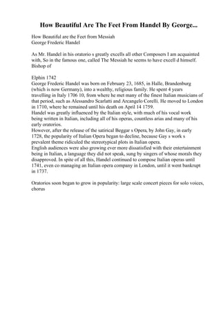 How Beautiful Are The Feet From Handel By George...
How Beautiful are the Feet from Messiah
George Frederic Handel
As Mr. Handel in his oratorio s greatly excells all other Composers I am acquainted
with, So in the famous one, called The Messiah he seems to have excell d himself.
Bishop of
Elphin 1742
George Frederic Handel was born on February 23, 1685, in Halle, Brandenburg
(which is now Germany), into a wealthy, religious family. He spent 4 years
travelling in Italy 1706 10, from where he met many of the finest Italian musicians of
that period, such as Alessandro Scarlatti and Arcangelo Corelli. He moved to London
in 1710, where he remained until his death on April 14 1759.
Handel was greatly influenced by the Italian style, with much of his vocal work
being written in Italian, including all of his operas, countless arias and many of his
early oratorios.
However, after the release of the satirical Beggar s Opera, by John Gay, in early
1728, the popularity of Italian Opera began to decline, because Gay s work s
prevalent theme ridiculed the stereotypical plots in Italian opera.
English audiences were also growing ever more dissatisfied with their entertainment
being in Italian, a language they did not speak, sung by singers of whose morals they
disapproved. In spite of all this, Handel continued to compose Italian operas until
1741, even co managing an Italian opera company in London, until it went bankrupt
in 1737.
Oratorios soon began to grow in popularity: large scale concert pieces for solo voices,
chorus
 